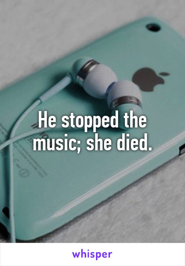 He stopped the music; she died.