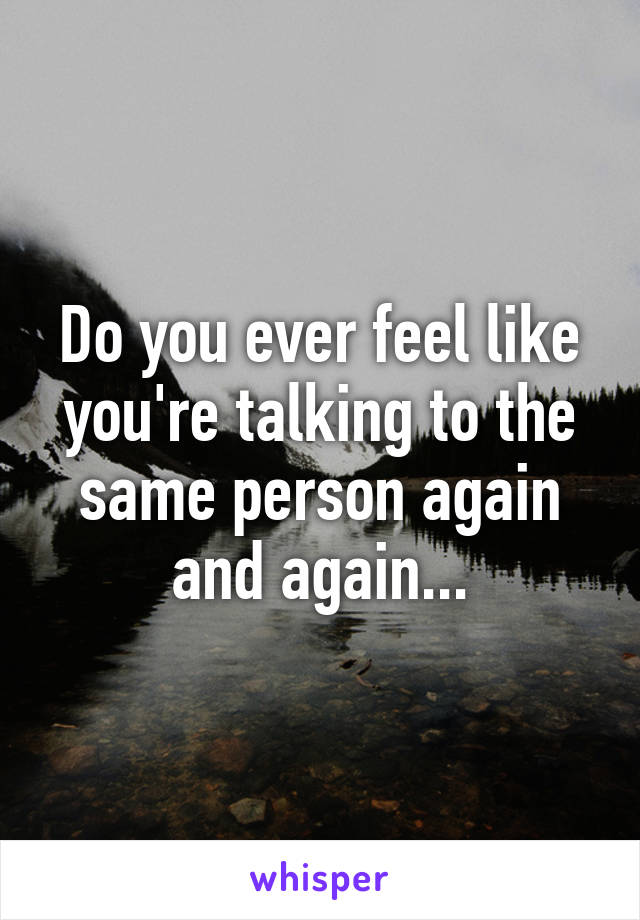 Do you ever feel like you're talking to the same person again and again...