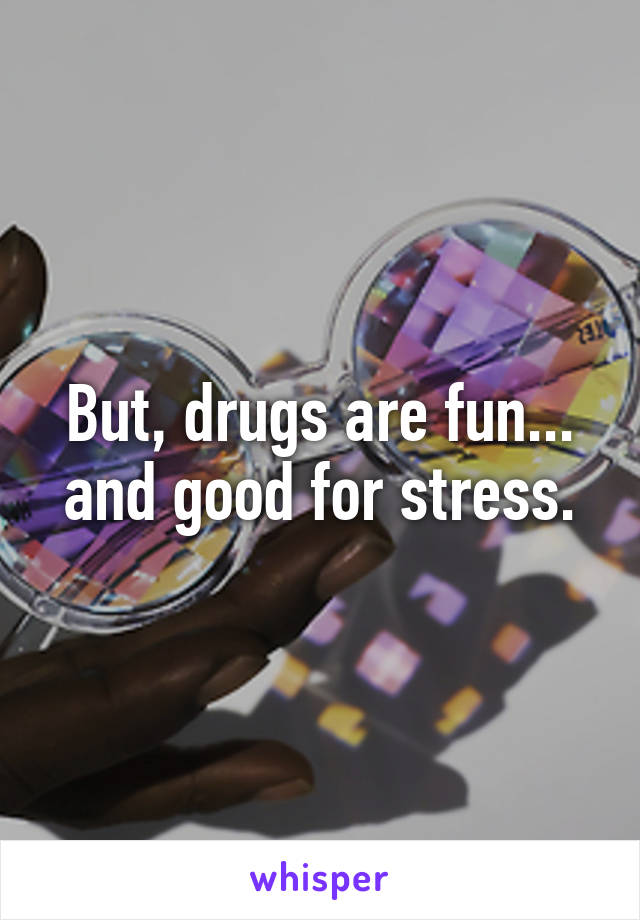 But, drugs are fun... and good for stress.