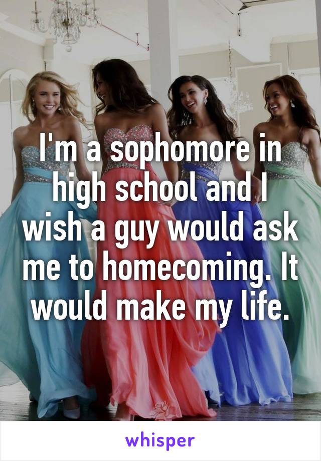 I'm a sophomore in high school and I wish a guy would ask me to homecoming. It would make my life.