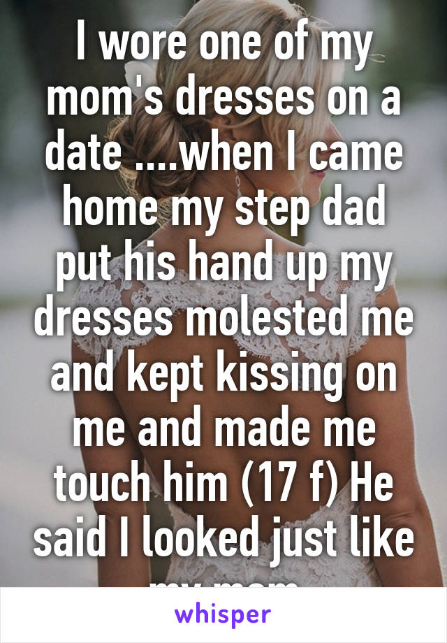 I wore one of my mom's dresses on a date ....when I came home my step dad put his hand up my dresses molested me and kept kissing on me and made me touch him (17 f) He said I looked just like my mom