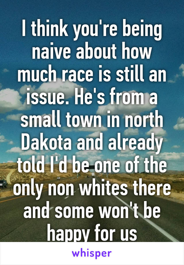 I think you're being naive about how much race is still an issue. He's from a small town in north Dakota and already told I'd be one of the only non whites there and some won't be happy for us