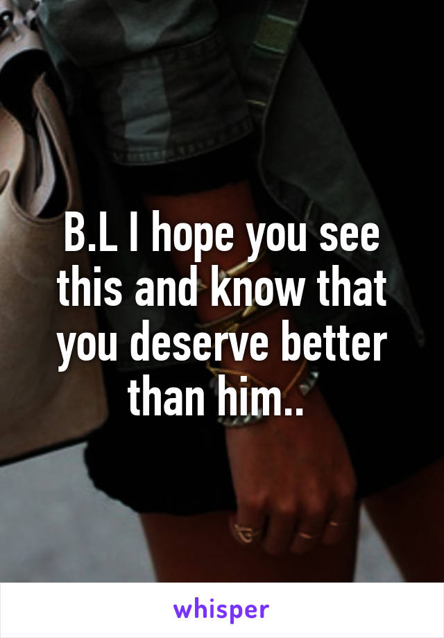 B.L I hope you see this and know that you deserve better than him.. 