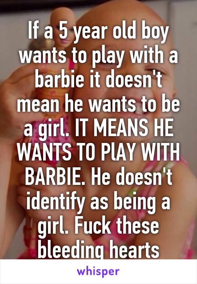 If a 5 year old boy wants to play with a barbie it doesn't mean he wants to be a girl. IT MEANS HE WANTS TO PlAY WITH BARBIE. He doesn't identify as being a girl. Fuck these bleeding hearts