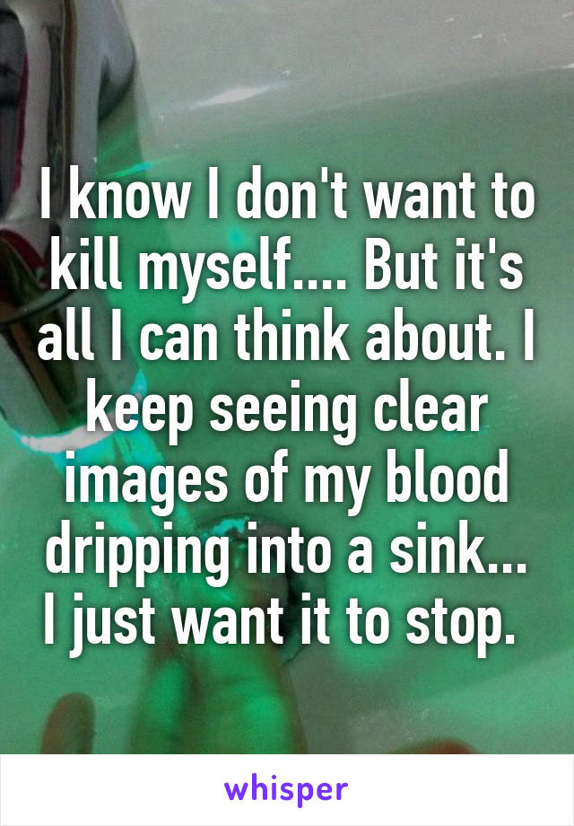 I know I don't want to kill myself.... But it's all I can think about. I keep seeing clear images of my blood dripping into a sink... I just want it to stop. 