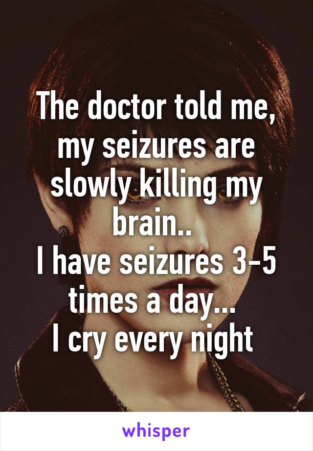 The doctor told me, my seizures are slowly killing my brain.. 
I have seizures 3-5 times a day... 
I cry every night 