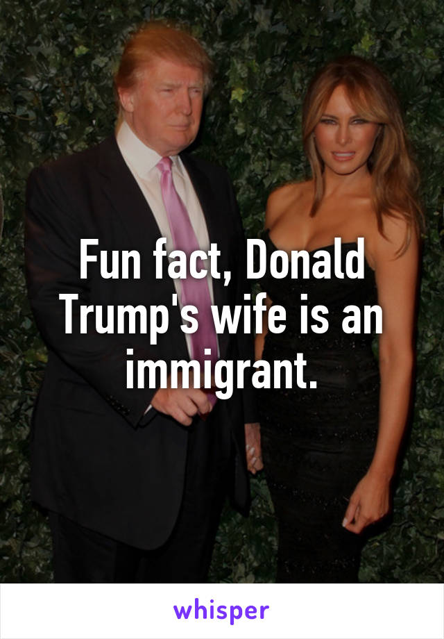 Fun fact, Donald Trump's wife is an immigrant.