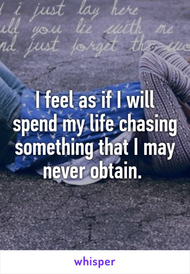 I feel as if I will spend my life chasing something that I may never obtain. 