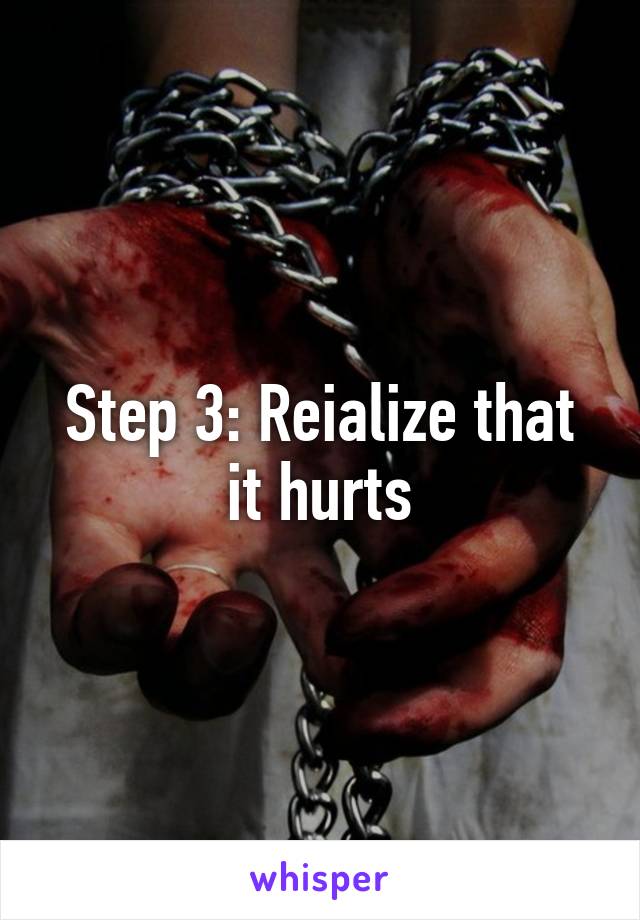 Step 3: Reialize that it hurts