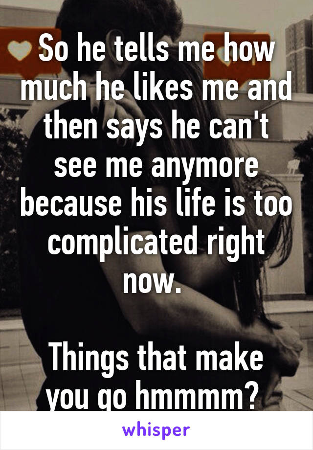 So he tells me how much he likes me and then says he can't see me anymore because his life is too complicated right now. 

Things that make you go hmmmm? 