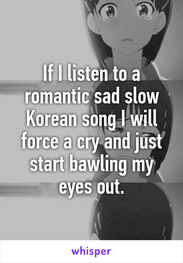 If I listen to a romantic sad slow Korean song I will force a cry and just start bawling my eyes out.