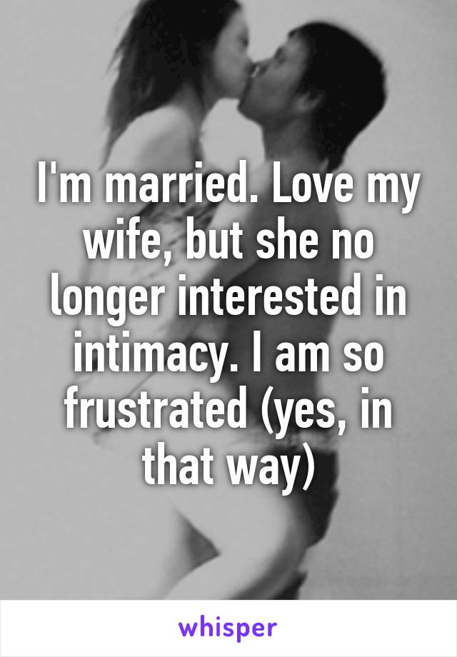 I'm married. Love my wife, but she no longer interested in intimacy. I am so frustrated (yes, in that way)