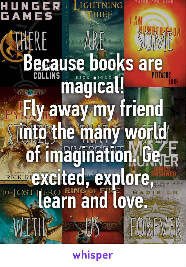 Because books are magical!
Fly away my friend into the many world of imagination. Ge excited, explore, learn and love.