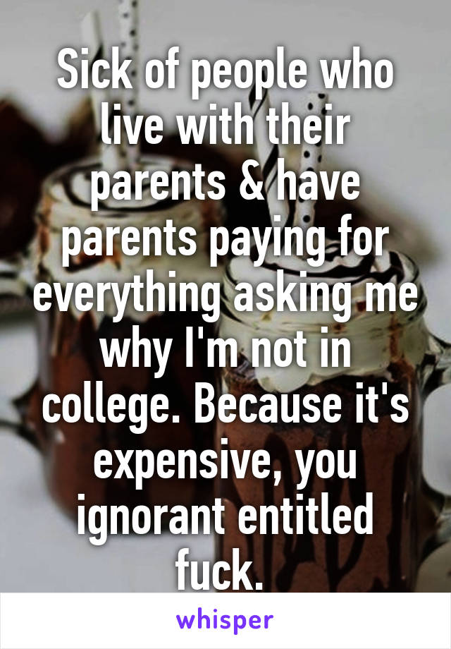 Sick of people who live with their parents & have parents paying for everything asking me why I'm not in college. Because it's expensive, you ignorant entitled fuck. 