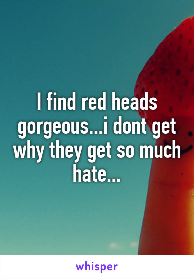 I find red heads gorgeous...i dont get why they get so much hate...