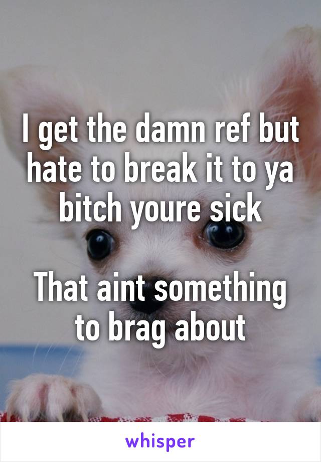 I get the damn ref but hate to break it to ya bitch youre sick

That aint something to brag about