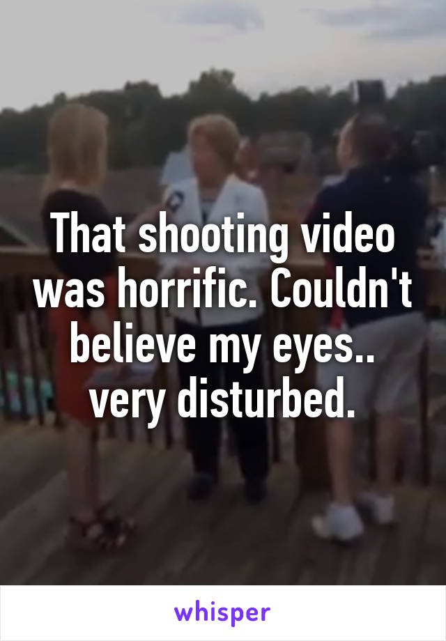 That shooting video was horrific. Couldn't believe my eyes.. very disturbed.