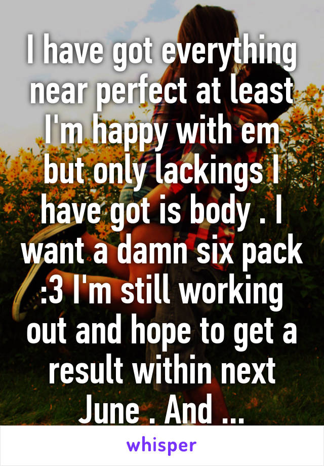 I have got everything near perfect at least I'm happy with em but only lackings I have got is body . I want a damn six pack :3 I'm still working out and hope to get a result within next June . And ...