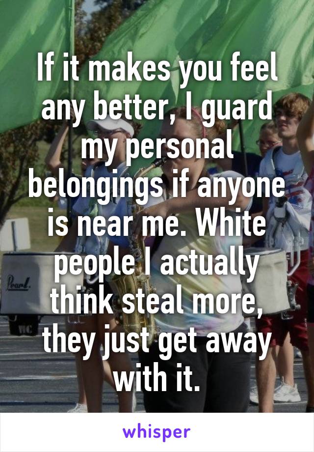 If it makes you feel any better, I guard my personal belongings if anyone is near me. White people I actually think steal more, they just get away with it.