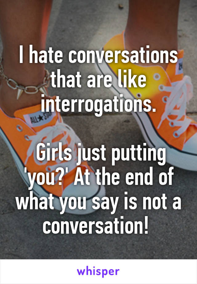 I hate conversations that are like interrogations.

 Girls just putting 'you?' At the end of what you say is not a conversation! 