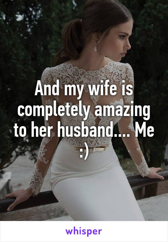 And my wife is completely amazing to her husband.... Me :)