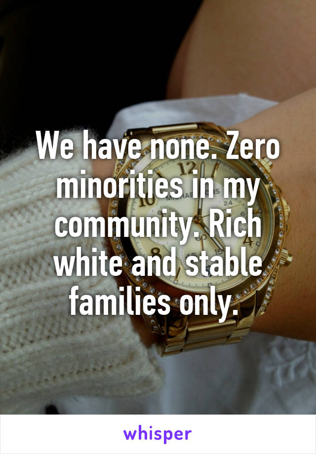 We have none. Zero minorities in my community. Rich white and stable families only. 