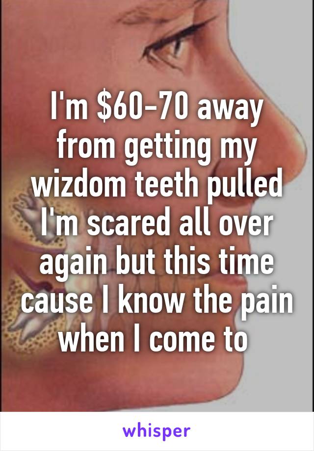 I'm $60-70 away from getting my wizdom teeth pulled I'm scared all over again but this time cause I know the pain when I come to 