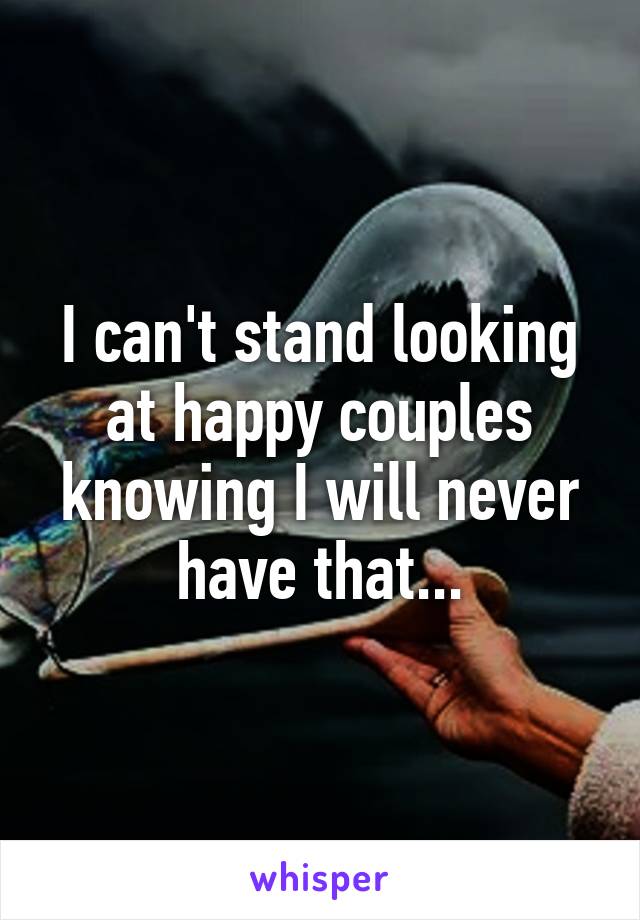 I can't stand looking at happy couples knowing I will never have that...