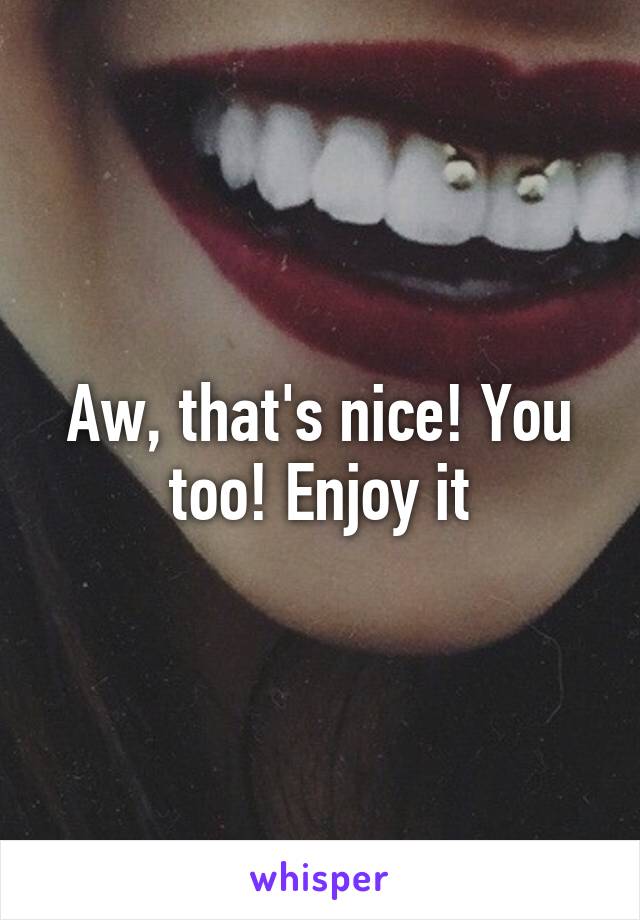 Aw, that's nice! You too! Enjoy it