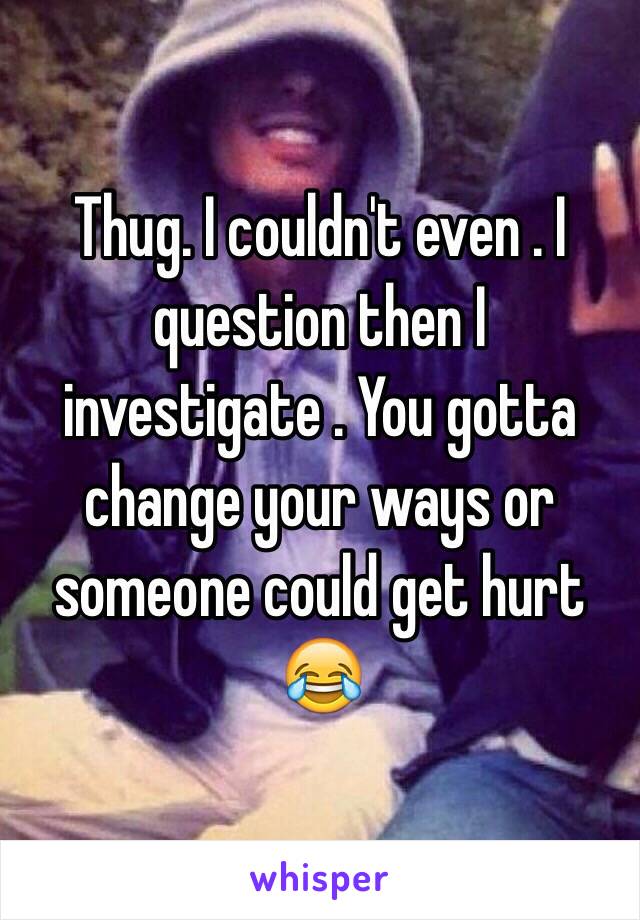 Thug. I couldn't even . I question then I investigate . You gotta change your ways or someone could get hurt 😂