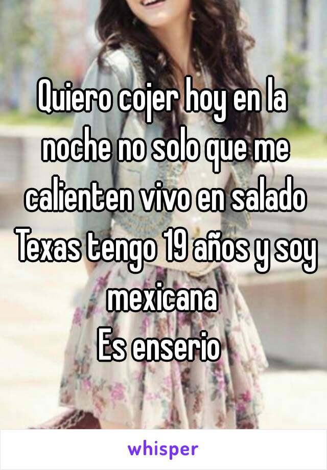 Quiero cojer hoy en la noche no solo que me calienten vivo en salado Texas tengo 19 años y soy mexicana 
Es enserio 