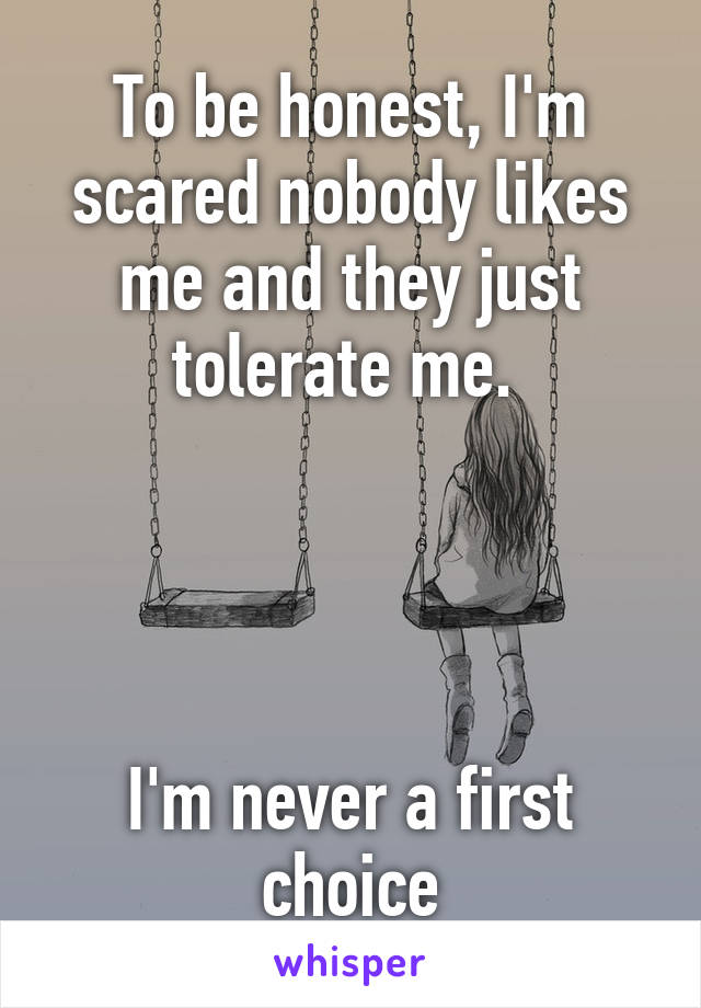 To be honest, I'm scared nobody likes me and they just tolerate me. 




I'm never a first choice