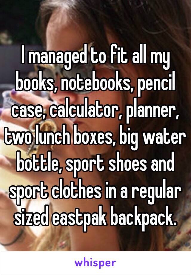 I managed to fit all my books, notebooks, pencil case, calculator, planner, two lunch boxes, big water bottle, sport shoes and sport clothes in a regular sized eastpak backpack.  