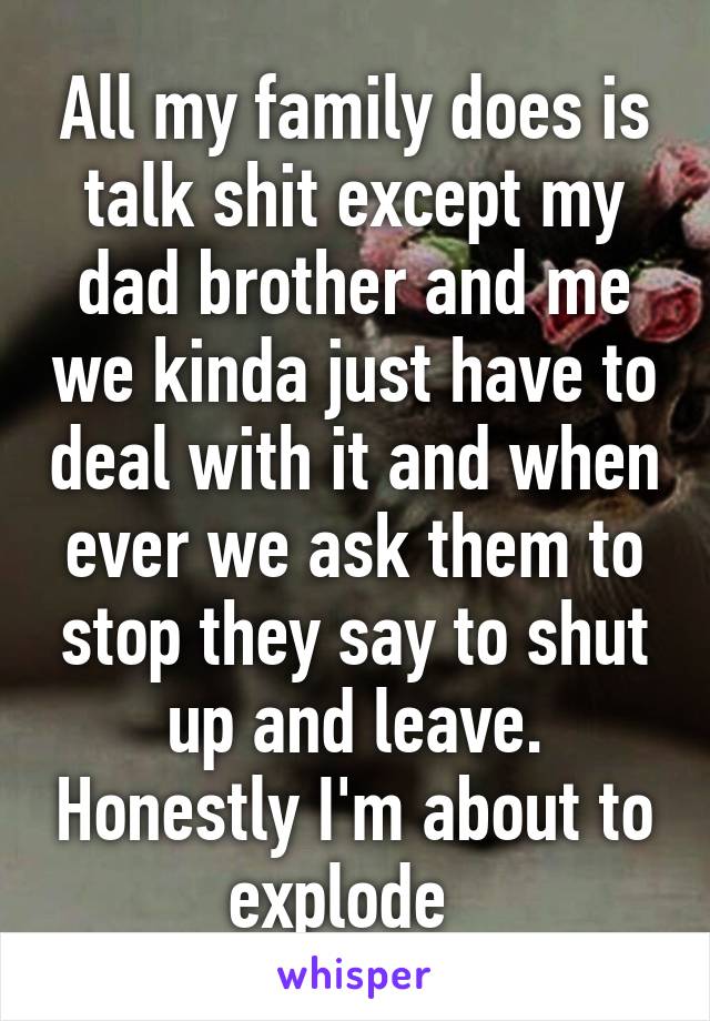 All my family does is talk shit except my dad brother and me we kinda just have to deal with it and when ever we ask them to stop they say to shut up and leave. Honestly I'm about to explode  