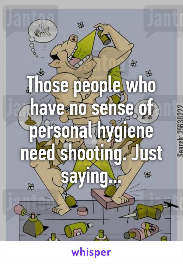 Those people who have no sense of personal hygiene need shooting. Just saying...