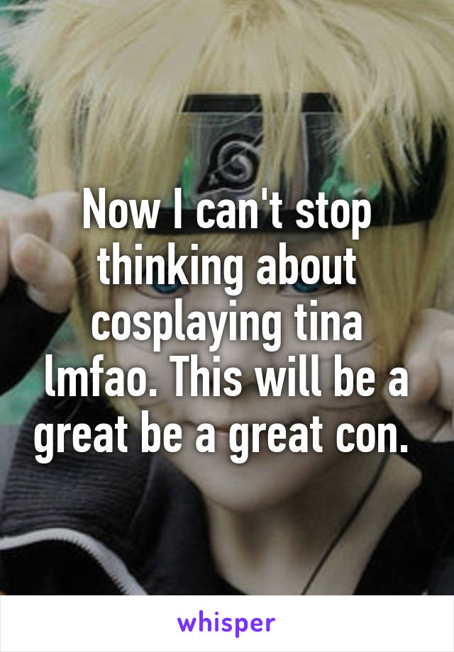 Now I can't stop thinking about cosplaying tina lmfao. This will be a great be a great con. 