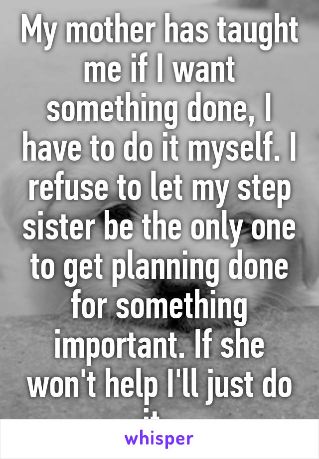 My mother has taught me if I want something done, I have to do it myself. I refuse to let my step sister be the only one to get planning done for something important. If she won't help I'll just do it. 