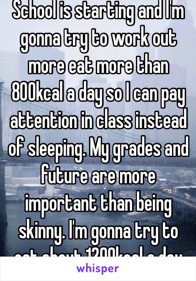 School is starting and I'm gonna try to work out more eat more than 800kcal a day so I can pay attention in class instead of sleeping. My grades and future are more important than being skinny. I'm gonna try to eat about 1200kcal a day 👌🏻