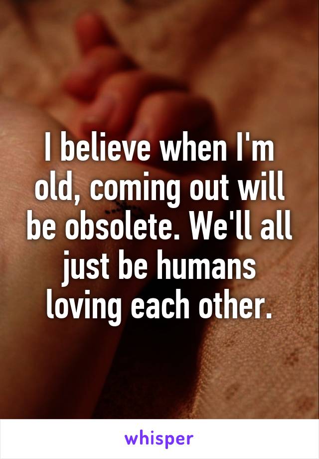 I believe when I'm old, coming out will be obsolete. We'll all just be humans loving each other.