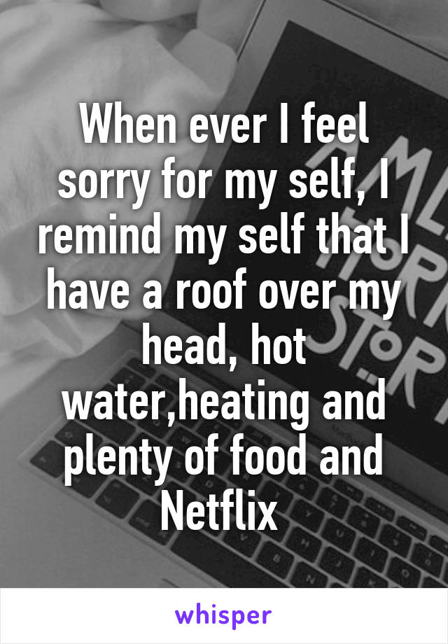 When ever I feel sorry for my self, I remind my self that I have a roof over my head, hot water,heating and plenty of food and Netflix 