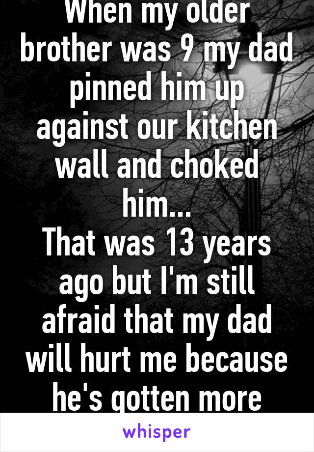 When my older brother was 9 my dad pinned him up against our kitchen wall and choked him...
That was 13 years ago but I'm still afraid that my dad will hurt me because he's gotten more aggressive....