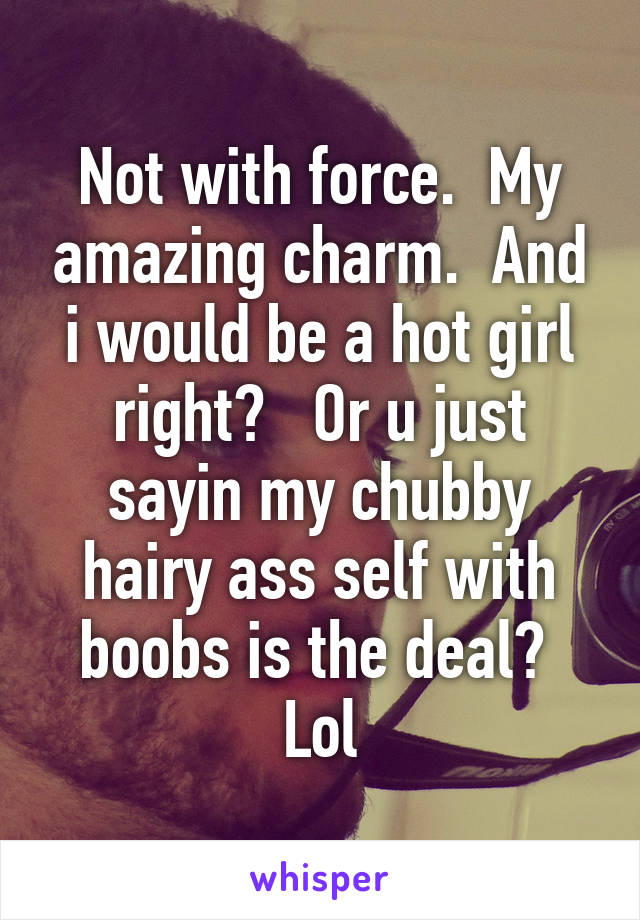 Not with force.  My amazing charm.  And i would be a hot girl right?   Or u just sayin my chubby hairy ass self with boobs is the deal?  Lol