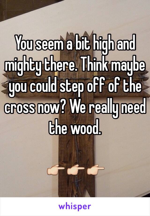 You seem a bit high and mighty there. Think maybe you could step off of the cross now? We really need the wood. 

👉👉👉