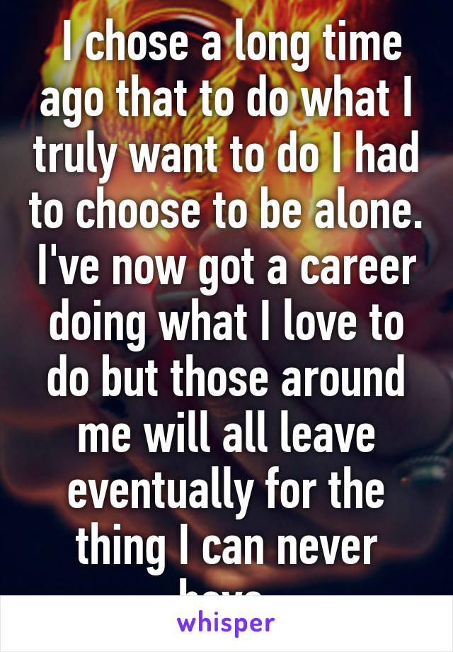  I chose a long time ago that to do what I truly want to do I had to choose to be alone. I've now got a career doing what I love to do but those around me will all leave eventually for the thing I can never have 