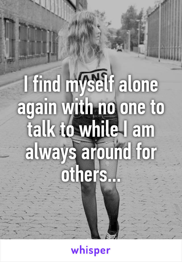 I find myself alone again with no one to talk to while I am always around for others...