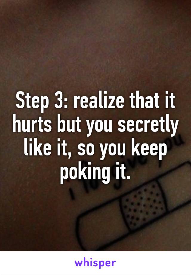 Step 3: realize that it hurts but you secretly like it, so you keep poking it.