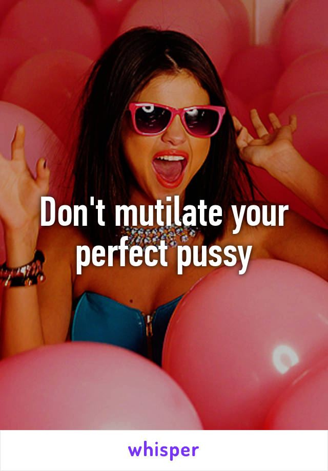 Don't mutilate your perfect pussy