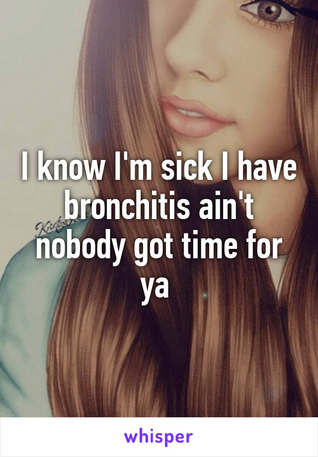 I know I'm sick I have bronchitis ain't nobody got time for ya 