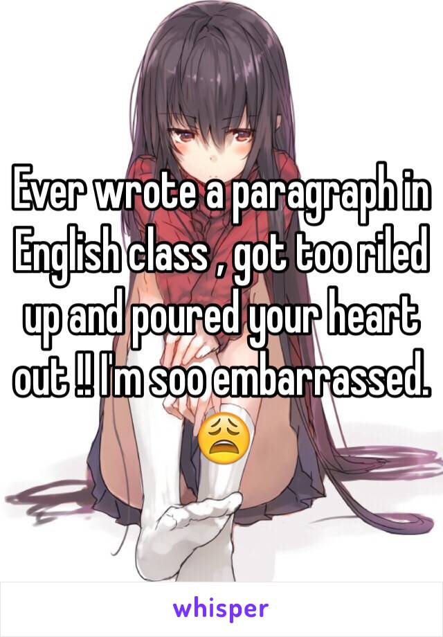 Ever wrote a paragraph in English class , got too riled up and poured your heart out !! I'm soo embarrassed. 😩 