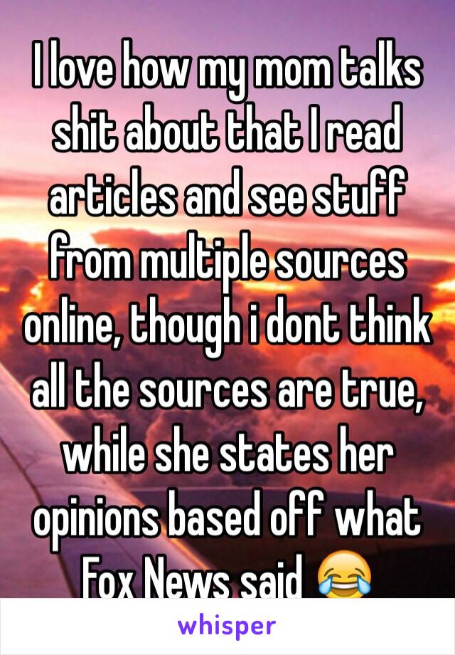 I love how my mom talks shit about that I read articles and see stuff from multiple sources online, though i dont think all the sources are true, while she states her opinions based off what Fox News said 😂